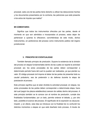 procesal, cada una de las partes tiene derecho a utilizar las deducciones hechas
y los documentos presentados por la contraria, las peticiones que está presente
o los actos de impulso que realice"
.
MI COMENTARIO:
Significa que todos los instrumentos ofrecidos por las partes, desde el
momento en que son admitidos e incorporados al proceso, estos dejan de
pertenecer a quienes lo ofrecieron; convirtiéndose de este modo, dichos
instrumentos, en pertenencia del proceso como instrumento público del órgano
jurisdiccional.
3. PRINCIPIO DE EVENTUALIDAD
También llamado principio de preclusión. Supone la existencia de la división
del proceso en etapas fundamentales dentro de las cuales se reparte la actividad
procesal; así, los actos procesales de las partes deben corresponder a
determinado período fuera del cual no pueden ser realizados, ya que pierden su
valor. El código procesal civil impone el deber de las partes de presentar todo su
caudal probatorio, sea de pretensión o de defensa durante la etapa de
postulación al proceso.
Este principio significa que al estar dividida la actividad procesal, en etapas, los
actos procesales de las partes deben corresponder a determinada etapa, fuera
del cual (según los plazos establecidos) carecen de validez dentro del proceso. A
este principio también se le conoce con el nombre de preclusión, cumple dos
finalidades fundamentales: por un lado, permite ordenar el debate, y, por otro
lado, posibilita el avance del proceso. El significado de la expresión es clausurar,
impedir, y en efecto, esta idea se introduce con la finalidad de no confundir los
distintos momentos o etapas en que está diseñado todo proceso. A través de
 