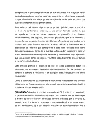 este principio es posible fijar un orden en que las partes y el Juzgador tienen
facultades que deben hacerlas valer oportunamente, en el momento adecuado,
porque clausurada una etapa ya no será posible hacer valer recursos que
pudieron interponerse en la primera etapa.
Prescindiendo del sistema vigente, en un proceso judicial podemos encontrar
teóricamente por lo menos- cinco etapas. Una primera llamada postulatoria, que
es aquella en donde las partes proponen su pretensión y su defensa,
respectivamente; una segunda, denominada probatoria, que es el momento o
fase en la cual las partes intentan acreditar sus afirmaciones expresadas en la
primera; una etapa llamada decisoria, a cargo del juez y consistente en la
declaración del derecho que corresponde a cada caso concreto; una cuarta
llamada impugnatoria, dentro de la cual las partes pueden cuestionar y pedir un
nuevo examen de la decisión judicial expedida, y finalmente la etapa ejecutoria,
que es aquella en donde se procede, voluntaria o coactivamente, a hacer cumplir
la decisión judicial definitiva.
Este principio plantea la exigencia de que los actos procesales deban ser
ejecutados en las etapas procesales correspondientes. De no hacerlos, se
perderá el derecho a realizarlos o, en cualquier caso, su ejecución no tendrá
ningún valor.
Como el transcurso del plazo cancela la oportunidad de realizar el acto procesal
válidamente en fecha posterior, se dice que el momento ha precluido, de allí el
nombre de principio de preclusión.
CHIOVENDA39
describe el principio en estudio así: "(...) entiendo por preclusión
la pérdida, o extinción o caducidad de una facultad procesal, que se produce por
el hecho: a) o de no haberse observado el orden señalado por la ley para su
ejercicio, como los términos perentorios o la sucesión legal de las actuaciones o
de las excepciones; b) o por haberse realizado un acto incompatible con la
39
JOSÉ CHIOVENDA, Instituciones de derecho procesal civil, vol. III, traducción de E. Gómez de Orbaneja,
Madrid, Editorial Revista de Derecho Privado, 1948, pág. 9l.
 