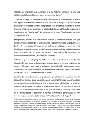 intención de impugnar una sentencia; c) o de haberse ejercitado ya una vez
válidamente la facultad (conservación propiamente dicha)40
"
.Como se advierte, la vigencia de este principio en un ordenamiento procesal
está ligada al tratamiento normativo que se le dé al tiempo; Si los niveles de
exigencia son intensos, el ritmo del proceso será expeditivo. Cuando la norma
presenta grietas a su exigencia, la posibilidad de que el litigante negligente o
malicioso tenga "oportunidad" de prolongar el proceso "legalmente", aumenta
considerablemente.
Este principio también está directamente ligado a la diferencia, a veces sutil, que
existe entre una estrategia y una conducta procesal maliciosa. Expliquémonos.
Dentro de un proceso afincado en un sistema privatístico, es perfectamente
factible que una parte reserve lo más importante de su material probatorio para el
último momento de la etapa de prueba, para reducir la capacidad de
contradicción del contrario. ¿Estrategia o chicana?
Antes de responder a la pregunta, lo trascendente es identificar la causa de esta
situación. En este caso, se trata simplemente de que en el proceso tradicional los
plazos y términos para realizar actividad procesal están diseminados en el
proceso sin una sanción específica y determinante, al extremo que no es posible
para el juez hacer cumplir el tiempo concedido.
Usualmente los ordenamiento s procesales privatísticos fúan plazos para la
actuación de algunos actos procesales, pero no le imponen rigor -queremos decir
perentoriedad- al cumplimiento de dichos plazos. Ante tal situación, la actividad
procesal se desplaza sin límites a lo largo del tiempo del proceso y provoca
conductas abiertamente maliciosas, a las que -al no estar previstas como tales
en la norma procesal-la costumbre o práctica comúnmente generalizada las han
revestido pomposamente de la calidad de "habilidades" o "estrategias".
40
El Principio de preclusión, entonces, nos enseña que el acto, la facultad, no ejercida en el momento
debido, caduca. Se pierde; y se pierde por su no ejercicio. O ejercido, no se puede practicar o mejorar. La
preclusión es como una compuerta, una exclusa. Los señores magistrados que me escuchan saben cómo se
provee a los escritos presentados fuera de término: "no ha lugar". Y bien, la preclusión, como un cierre
hermético, mantiene y respeta lo que ya está adentro pero no deja entrar fuera de tiempo lo que no pudo
entrar; ni permite revisar, luego del momento debido, lo que ya está resuelto o lo que ya está cumplido.
 