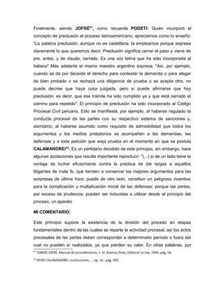 Finalmente, siendo JOFRÉ41
, como recuerda PODETI: Quien incorporó el
concepto de preclusión al proceso latinoamericano, apreciemos como lo enseñó:
"La palabra preclusión, aunque no es castellana, la empleamos porque expresa
claramente lo que queremos decir. Preclusión significa cerrar el paso y viene de
pre, antes, y de claudo, cerrado. Es una voz latina que ha sido incorporada al
italiano" Más adelante el mismo maestro argentino expresa: "Así, por ejemplo,
cuando se da por decaído el derecho para contestar la demanda o para alegar
de bien probado o se rechaza una diligencia de prueba o se acepta otra, no
puede decirse que haya cosa juzgada, pero sí puede afirmarse que hay
preclusión, es decir, que ese trámite ha sido cumplido ya y que está cerrado el
camino para repetido": El principio de preclusión ha sido incorporado al Código
Procesal Civil peruano. Esto se manifiesta, por ejemplo, al haberse regulado la
conducta procesal de las partes con su respectivo sistema de sanciones y,
asimismo, al haberse asumido como requisito de admisibilidad que todos los
argumentos y los medios probatorios se acompañen a las demandas, las
defensas y a toda petición que exija prueba en el momento en que se postula
CALAMANDREI42
: Es un partidario decidido de este principio, sin embargo, hace
algunas acotaciones que resulta importante reproducir: "(...) si de un lado tiene la
ventaja de luchar eficazmente contra la práctica de dar largas a aquellos
litigantes de mala fe, que tienden a conservar los mejores argumentos para las
sorpresas de última hora, puede de otro lado, constituir un peligroso incentivo
para la complicación y multiplicación inicial de las defensas; porque las partes,
por exceso de prudencia, pueden ser inducidas a utilizar desde el principio del
proceso, un aparato
MI COMENTARIO:
Este principio supone la existencia de la división del proceso en etapas
fundamentales dentro de las cuales se reparte la actividad procesal; así los actos
procesales de las partes deben corresponder a determinado período o fuera del
cual no pueden sr realizados, ya que pierden su valor. En otras palabras, por
41
TOMÁS JOFRÉ, Manual de procedimiento, t. IV, Buenos Aires, Editorial La Ley, 1943, pág. 56.
42
PIERO CALAMANDREI, Instituciones... , op. cit., pág. 392
 