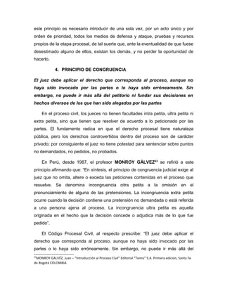 este principio es necesario introducir de una sola vez, por un acto único y por
orden de prioridad, todos los medios de defensa y ataque, pruebas y recursos
propios de la etapa procesal, de tal suerte que, ante la eventualidad de que fuese
desestimado alguno de ellos, existan los demás, y no perder la oportunidad de
hacerlo.
4. PRINCIPIO DE CONGRUENCIA
El juez debe aplicar el derecho que corresponda al proceso, aunque no
haya sido invocado por las partes o lo haya sido erróneamente. Sin
embargo, no puede ir más allá del petitorio ni fundar sus decisiones en
hechos diversos de los que han sido alegados por las partes
En el proceso civil, los jueces no tienen facultades intra petita, ultra petita ni
extra petita, sino que tienen que resolver de acuerdo a lo peticionado por las
partes. El fundamento radica en que el derecho procesal tiene naturaleza
pública, pero los derechos controvertidos dentro del proceso son de carácter
privado; por consiguiente el juez no tiene potestad para sentenciar sobre puntos
no demandados, no pedidos, no probados.
En Perú, desde 1987, el profesor MONROY GÁLVEZ43
se refirió a este
principio afirmando que: “En síntesis, el principio de congruencia judicial exige al
juez que no omita, altere o exceda las peticiones contenidas en el proceso que
resuelve. Se denomina incongruencia citra petita a la omisión en el
pronunciamiento de alguna de las pretensiones. La incongruencia extra petita
ocurre cuando la decisión contiene una pretensión no demandada o está referida
a una persona ajena al proceso. La incongruencia ultra petita es aquella
originada en el hecho que la decisión concede o adjudica más de lo que fue
pedido”.
El Código Procesal Civil, al respecto prescribe: “El juez debe aplicar el
derecho que corresponda al proceso, aunque no haya sido invocado por las
partes o lo haya sido erróneamente. Sin embargo, no puede ir más allá del
43
MONROY GALVÉZ, Juan – “Introducción al Proceso Civil” Editorial “Temis” S.A. Primera edición, Santa Fe
de Bogotá COLOMBIA
 