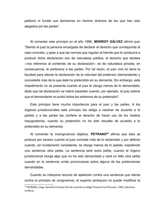 petitorio ni fundar sus decisiones en hechos diversos de los que han sido
alegados por las partes”.
Al comentar este principio en el año 1996, MONROY GÁLVEZ afirmó que:
“Siendo el juez la persona encargada de declarar el derecho que corresponda al
caso concreto, y pese a que las normas que regulan el trámite que lo conducirá a
producir dicha declaración son de naturaleza pública, el derecho que declara
--nos referimos al contenido de su declaración-- es de naturaleza privada, en
consecuencia, le pertenece a las partes. Por tal razón, el juez civil no tiene la
facultad para afectar la declaración de la voluntad del pretensor (demandante) y
concederle más de lo que éste ha pretendido en su demanda. Sin embargo, este
impedimento no se presenta cuando el juez le otorga menos de lo demandado,
dado que tal declaración se habrá expedido cuando, por ejemplo, el juez estime
que el demandante no probó todos los extremos de su pretensión”.
Este principio tiene mucha importancia para el juez y las partes. A los
órganos jurisdiccionales este principio los obliga a resolver de acuerdo a lo
pedido y a las partes les confiere el derecho de hacer uso de los medios
impugnatorios, cuando su pretensión no ha sido resuelta de acuerdo a lo
pretendido en su demanda.
Al comentar la incongruencia objetiva, PEYRANO44
afirma que ésta se
produce por exceso cuando el juez concede más de lo reclamado y por defecto
cuando, sin fundamento consistente, se otorga menos de lo pedido, expidiendo
una sentencia ultra petita. La sentencia será extra petita, cuando el órgano
jurisdiccional otorga algo que no ha sido demandado y será un fallo citra petita
cuando en la sentencia omite pronunciarse sobre alguna de las pretensiones
demandadas.
Cuando se interpone recurso de apelación contra una sentencia que atenta
contra el principio de congruencia, el superior jerárquico no puede modificar la
44
PEYRANO, Jorge. Derecho Procesal Civil de acuerdo al código Procesal Civil Peruano. 1995, Ediciones
Jurídicas.
 