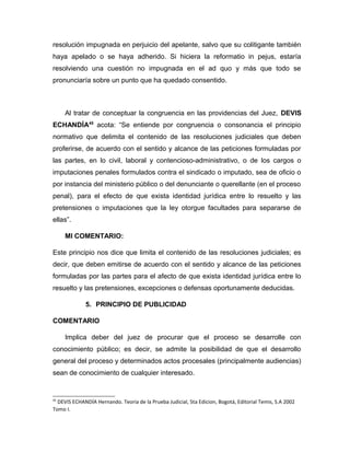 resolución impugnada en perjuicio del apelante, salvo que su colitigante también
haya apelado o se haya adherido. Si hiciera la reformatio in pejus, estaría
resolviendo una cuestión no impugnada en el ad quo y más que todo se
pronunciaría sobre un punto que ha quedado consentido.
Al tratar de conceptuar la congruencia en las providencias del Juez, DEVIS
ECHANDÍA45
acota: “Se entiende por congruencia o consonancia el principio
normativo que delimita el contenido de las resoluciones judiciales que deben
proferirse, de acuerdo con el sentido y alcance de las peticiones formuladas por
las partes, en lo civil, laboral y contencioso-administrativo, o de los cargos o
imputaciones penales formulados contra el sindicado o imputado, sea de oficio o
por instancia del ministerio público o del denunciante o querellante (en el proceso
penal), para el efecto de que exista identidad jurídica entre lo resuelto y las
pretensiones o imputaciones que la ley otorgue facultades para separarse de
ellas”.
MI COMENTARIO:
Este principio nos dice que limita el contenido de las resoluciones judiciales; es
decir, que deben emitirse de acuerdo con el sentido y alcance de las peticiones
formuladas por las partes para el afecto de que exista identidad jurídica entre lo
resuelto y las pretensiones, excepciones o defensas oportunamente deducidas.
5. PRINCIPIO DE PUBLICIDAD
COMENTARIO
Implica deber del juez de procurar que el proceso se desarrolle con
conocimiento público; es decir, se admite la posibilidad de que el desarrollo
general del proceso y determinados actos procesales (principalmente audiencias)
sean de conocimiento de cualquier interesado.
45
DEVIS ECHANDÍA Hernando. Teoria de la Prueba Judicial, 5ta Edicion, Bogotá, Editorial Temis, S.A 2002
Tomo I.
 