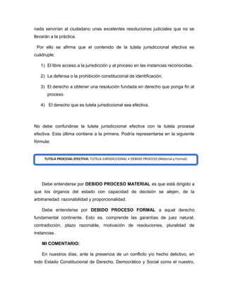nada servirían al ciudadano unas excelentes resoluciones judiciales que no se
llevarán a la práctica.
Por ello se afirma que el contenido de la tutela jurisdiccional efectiva es
cuádruple:
1) El libre acceso a la jurisdicción y al proceso en las instancias reconocidas.
2) La defensa o la prohibición constitucional de identificación.
3) El derecho a obtener una resolución fundada en derecho que ponga fin al
proceso.
4) El derecho que es tutela jurisdiccional sea efectiva.
No debe confundirse la tutela jurisdiccional efectiva con la tutela procesal
efectiva. Esta última contiene a la primera. Podría representarse en la siguiente
fórmula:
Debe entenderse por DEBIDO PROCESO MATERIAL es que está dirigido a
que los órganos del estado con capacidad de decisión se alejen, de la
arbitrariedad: razonabilidad y proporcionalidad.
Debe entenderse por DEBIDO PROCESO FORMAL a aquel derecho
fundamental continente. Esto es, comprende las garantías de juez natural,
contradicción, plazo razonable, motivación de resoluciones, pluralidad de
instancias.
MI COMENTARIO:
En nuestros días, ante la presencia de un conflicto y/o hecho delictivo, en
todo Estado Constitucional de Derecho, Democrático y Social como el nuestro,
TUTELA PROCESAL EFECTIVA: TUTELA JURISDICCIONAL + DEBIDO PROCESO (Material y Formal)
 