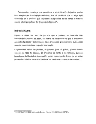 Este principio constituye una garantía de la administración de justicia que ha
sido recogido por el código procesal civil, a fin de demostrar que no exige algo
escondido en el proceso, que se preste a suspicacias de las partes o duda en
cuanto a la imparcialidad del órgano jurisdiccional46
.
MI COMENTARIO:
Implica el deber del Juez de procurar que el proceso se desarrolle con
conocimiento público; es decir, se admite la posibilidad de que el desarrollo
general del proceso y determinados actos procesales (principalmente audiencias)
sean de conocimiento de cualquier interesado.
La publicidad dentro del proceso, es garantía para las partes, quienes deben
conocer de todo lo actuado. El problema es frente a los terceros, quienes
basados en la libertad de información toman conocimiento directo de los actos
procesales, o indirectamente a través de los medios de comunicación masiva.
46
GUIDO AGUILA GRADOS. Lecciones de Derecho Procesal Civil 2010. Edición EGACAL.
 