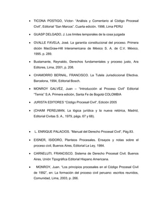 • TICONA POSTIGO, Víctor- “Análisis y Comentario al Código Procesal
Civil”, Editorial “San Marcos”. Cuarta edición. 1998, Lima PERU
• GUASP DELGADO, J. Los límites temporales de la cosa juzgada
• OVALLE FAVELA, José. La garantía constitucional del proceso. Primera
dición MacGraw-Hill Interamericana de México S. A. de C.V. México,
1995. p. 289.
• Bustamante, Reynaldo, Derechos fundamentales y proceso justo, Ara
Editores, Lima, 2001, p. 208.
• CHAMORRO BERNAL, FRANCISCO. La Tutela Jurisdiccional Efectiva.
Barcelona, 1994, Editorial Bosch.
• MONROY GALVÉZ, Juan – “Introducción al Proceso Civil” Editorial
“Temis” S.A. Primera edición, Santa Fe de Bogotá COLOMBIA
• JURISTA EDITORES “Código Procesal Civil”, Edición 2005
• (CHAIM PERELMAN, La lógica jurídica y la nueva retórica, Madrid,
Editorial Civitas S. A., 1979, págs. 67 y 68).
• L. ENRIQUE PALACIOS. “Manual del Derecho Procesal Civil”, Pág.83.
• EISNER, ISIDORO, Planteos Procesales. Ensayos y notas sobre el
proceso civil, Buenos Aires, Editorial La Ley, 1984.
• CARNELUTI, FRANCISCO. Sistema de Derecho Procesal Civil. Buenos
Aires, Unión Tipográfica Editorial Hispano Americana.
• MONROY, Juan. “Los principios procesales en el Código Procesal Civil
de 1992”, en: La formación del proceso civil peruano: escritos reunidos,
Comunidad, Lima, 2003, p. 266.
 
