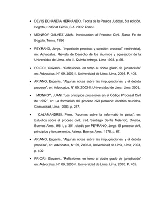 • DEVIS ECHANDÍA HERNANDO, Teoría de la Prueba Judicial, 5ta edición,
Bogotá, Editorial Temis, S.A. 2002 Tomo I.
• MONROY GÁLVEZ JUAN. Introducción al Proceso Civil. Santa Fe de
Bogotá, Temis. 1996
• PEYRANO, Jorge. “Imposición procesal y sujeción procesal” (entrevista),
en: Advocatus, Revista de Derecho de los alumnos y egresados de la
Universidad de Lima, año III, Quinta entrega, Lima 1993, p. 56.
• PRIORI, Giovanni. “Reflexiones en torno al doble grado de jurisdicción”
en: Advocatus. N° 09, 2003-II. Universidad de Lima. Lima, 2003. P. 405.
• ARIANO, Eugenia. “Algunas notas sobre las impugnaciones y el debido
proceso”, en: Advocatus, N° 09, 2003-II, Universidad de Lima, Lima, 2003,
• MONROY, JUAN. “Los principios procesales en el Código Procesal Civil
de 1992”, en: La formación del proceso civil peruano: escritos reunidos,
Comunidad, Lima, 2003, p. 287.
• CALAMANDREI, Piero. “Apuntes sobre la reformatio in peius”, en:
Estudios sobre el proceso civil, trad. Santiago Sentis Melendo, Omeba,
Buenos Aires, 1961, p. 301, citado por PEYRANO, Jorge. El proceso civil,
principios y fundamentos, Astrea, Buenos Aires, 1978, p. 67.
• ARIANO, Eugenia. “Algunas notas sobre las impugnaciones y el debido
proceso”, en: Advocatus, N° 09, 2003-II, Universidad de Lima, Lima, 2003,
p. 402.
• PRIORI, Giovanni. “Reflexiones en torno al doble grado de jurisdicción”
en: Advocatus. N° 09, 2003-II. Universidad de Lima. Lima, 2003. P. 405.
 