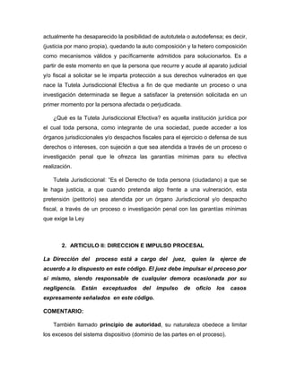 actualmente ha desaparecido la posibilidad de autotutela o autodefensa; es decir,
(justicia por mano propia), quedando la auto composición y la hetero composición
como mecanismos válidos y pacíficamente admitidos para solucionarlos. Es a
partir de este momento en que la persona que recurre y acude al aparato judicial
y/o fiscal a solicitar se le imparta protección a sus derechos vulnerados en que
nace la Tutela Jurisdiccional Efectiva a fin de que mediante un proceso o una
investigación determinada se llegue a satisfacer la pretensión solicitada en un
primer momento por la persona afectada o perjudicada.
¿Qué es la Tutela Jurisdiccional Efectiva? es aquella institución jurídica por
el cual toda persona, como integrante de una sociedad, puede acceder a los
órganos jurisdiccionales y/o despachos fiscales para el ejercicio o defensa de sus
derechos o intereses, con sujeción a que sea atendida a través de un proceso o
investigación penal que le ofrezca las garantías mínimas para su efectiva
realización.
Tutela Jurisdiccional: “Es el Derecho de toda persona (ciudadano) a que se
le haga justicia, a que cuando pretenda algo frente a una vulneración, esta
pretensión (petitorio) sea atendida por un órgano Jurisdiccional y/o despacho
fiscal, a través de un proceso o investigación penal con las garantías mínimas
que exige la Ley
2. ARTICULO II: DIRECCION E IMPULSO PROCESAL
La Dirección del proceso está a cargo del juez, quien la ejerce de
acuerdo a lo dispuesto en este código. El juez debe impulsar el proceso por
sí mismo, siendo responsable de cualquier demora ocasionada por su
negligencia. Están exceptuados del impulso de oficio los casos
expresamente señalados en este código.
COMENTARIO:
También llamado principio de autoridad, su naturaleza obedece a limitar
los excesos del sistema dispositivo (dominio de las partes en el proceso).
 