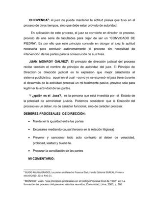 CHIOVENDA8
: el juez no puede mantener la actitud pasiva que tuvo en el
proceso de otros tiempos, sino que debe estar provisto de autoridad.
En aplicación de este proceso, el juez se convierte en director de proceso,
provisto de una serie de facultades para dejar de ser un “CONVIDADO DE
PIEDRA”. Es por ello que este principio consiste en otorgar al juez la aptitud
necesaria para conducir autónomamente el proceso sin necesidad de
intervención de las partes para la consecución de sus fines.
JUAN MONROY GÁLVEZ9
: El principio de dirección judicial del proceso
recibe también el nombre de principio de autoridad del juez. El Principio de
Dirección de dirección judicial es la expresión que mejor caracteriza al
sistema publicístico, aquel en el cual –como ya se expresó- el juez tiene durante
el desarrollo de la actividad procesal un rol totalmente pasivo, previsto solo para
legitimar la actividad de las partes.
Y ¿quién es el Juez?, es la persona que está investida por el Estado de
la potestad de administrar justicia. Podemos considerar que la Dirección del
proceso es un deber, no de carácter funcional, sino de carácter procesal.
DEBERES PROCESALES DE DIRECCIÓN:
• Mantener la igualdad entre las partes
• Excusarse mediando causal (tercero en la relación litigiosa)
• Prevenir y sancionar todo acto contrario al deber de veracidad,
probidad, lealtad y buena fe.
• Procurar la conciliación de las partes
MI COMENTARIO:
8
GUIDO AGUILA GRADOS, Lecciones de Derecho Procesal Civil, Fondo Editorial EGACAL, Primera
edición2010 2010. PAG 31.
9
MONROY, Juan. “Los principios procesales en el Código Procesal Civil de 1992”, en: La
formación del proceso civil peruano: escritos reunidos, Comunidad, Lima, 2003, p. 266.
 