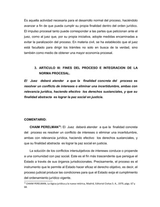 Es aquella actividad necesaria para el desarrollo normal del proceso, haciéndolo
avanzar a fin de que pueda cumplir su propia finalidad dentro del orden jurídico.
El impulso procesal tanto puede corresponder a las partes que peticionan ante el
juez, como al juez que, por su propia iniciativa, adopte medidas encaminadas a
evitar la paralización del proceso. En materia civil, se ha establecido que el juez
está facultado para dirigir los trámites no solo en busca de la verdad, sino
también como medio de obtener una mayor economía procesal.
3. ARTICULO III: FINES DEL PROCESO E INTEGRACION DE LA
NORMA PROCESAL.
El Juez deberá atender a que la finalidad concreta del proceso es
resolver un conflicto de intereses o eliminar una incertidumbre, ambas con
relevancia jurídica, haciendo efectivo los derechos sustanciales, y que su
finalidad abstracta es lograr la paz social en justicia.
COMENTARIO:
CHAIM PERELMAN10
: El Juez deberá atender a que la finalidad concreta
del proceso es resolver un conflicto de intereses o eliminar una incertidumbre,
ambas con relevancia jurídica, haciendo efectivo los derechos sustanciales, y
que su finalidad abstracta es lograr la paz social en justicia.
La solución de los conflictos intersubjetivos de intereses conduce o propende
a una comunidad con paz social. Este es el fin más trascendente que persigue el
Estado a través de sus órganos jurisdiccionales. Precisamente, el proceso es el
instrumento que le permite al Estado hacer eficaz el derecho objetivo, es decir, el
proceso judicial produce las condiciones para que el Estado exija el cumplimiento
del ordenamiento jurídico vigente.
10
CHAIM PERELMAN, La lógica jurídica y la nueva retórica, Madrid, Editorial Civitas S. A., 1979, págs. 67 y
68.
 