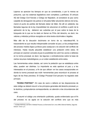 Lejanos se aprecian los tiempos en que se consideraba, o por lo menos se
presumía, que los sistemas legislativos eran completos y perfectos. El artículo
4Q del Código Civil francés o Código de Napoleón, al considerar al juez como
culpable de denegación de justicia si rehusaba fallar aduciendo silencio de la ley,
marcó el punto de partida del llamado deber de fallar. De allí en adelante, las
llamadas lagunas de la ley imposibilidad de solucionar el conflicto a partir de la
aplicación de la ley debieron ser cubiertas por el juez sobre la base de la
búsqueda de lo que se ha dado en llamar es Píritu del derecho, es decir, los
valores y métodos jurídicos recogidos en otros textos doctrinales o legales.
Más allá de la discusión doctrinaria en torno de su naturaleza149, lo
trascendente es que resulta indispensable conceder al juez y a los protagonistas
del proceso medios lógico jurídicos para coadyuvar a la solución del conflicto de
intereses. Hasta resulta plausible establecer una prelación entre estos. El
principio en examen concede al juez la posibilidad de cubrir los vacíos o defectos
en la norma procesal, es decir, las lagunas o contradicciones sobre la base de
ciertos recursos metodológicos y a un orden establecido entre estos.
Las herramientas antes citadas, así como la prelación que se establezca entre
ellos, pueden ser distintas. Lo importante es esta apertura al juez y a los
interesados en el proceso, a fin de que utilicen -en los casos excepcionales en
donde la norma procesal sea inútil- herramientas para reconducir el proceso al
logro de los fines previstos. El Código Procesal Civil peruano ha regulado este
principio.
TICONA POSTIGO11
: En caso de vacío o defecto en las disposiciones de
este código se deberá recurrir a los principios generales del derecho procesal y a
la doctrina y jurisprudencia correspondiente, en atención a las circunstancias del
caso.
Al asumir el código una orientación publicista, queda evidenciado que el fin
del proceso no se agota en la solución del conflicto sino que es más
11
TICONA PORTIGO, VICTOR. El Debido Proceso y la Demanda Civil. Lima 1999, Editorial Rodhas, Segunda
Edición. Tomo I y II.
 