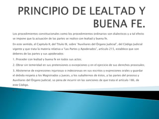 Los procedimientos constitucionales como los procedimientos ordinarios son dialecticos y a tal efecto
se impone que la actuación de las partes se realice con lealtad y buena fe.
En este sentido, el Capitulo II, del Título IX, sobre “Auxiliares del Órgano Judicial”, del Código Judicial
vigente y que trata la materia relativa a “Las Partes y Apoderados”, artículo 215, establece que son
deberes de las partes y sus apoderados:
1. Proceder con lealtad y buena fe en todos sus actos;
2. Obrar sin temeridad en sus pretensiones o excepciones y en el ejercicio de sus derechos procesales;
3. Abstenerse de expresiones injuriosas o indecorosas en sus escritos y expresiones orales y guardar
el debido respeto a los Magistrados y Jueces, a los subalternos de éstos, a las partes del proceso y
Auxiliares del Órgano Judicial, so pena de incurrir en las sanciones de que trata el artículo 186, de
este Código.
4. (…).
 
