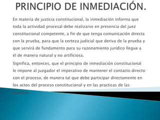 En materia de justicia constitucional, la inmediación informa que
toda la actividad procesal debe realizarse en presencia del juez
constitucional competente, a fin de que tenga comunicación directa
con la prueba, para que la certeza judicial que deriva de la prueba y
que servirá de fundamento para su razonamiento jurídico llegue a
él de manera natural y no artificiosa.
Significa, entonces, que el principio de inmediación constitucional
le impone al juzgador el imperativo de mantener el contacto directo
con el proceso, de manera tal que debe participar directamente en
los actos del proceso constitucional y en las practicas de las
pruebas.
 