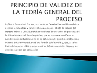 La Teoría General del Proceso, en cuanto es Derecho Procesal General debe
asimilar la naturaleza y características propias del objeto de estudio del
Derecho Procesal Constitucional; entendiendo que estamos en presencia de
la última frontera del derecho público, que en cuanto se manifiesta en
jurisdicción constitucional, esto es de aplicación del derecho constitucional
material al caso concreto, tiene una función pacificadora; y, que, al ser el
límite del derecho público, debe terminar definitivamente los litigios y sus
decisiones deben ser obligatorias
 