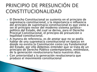  El Derecho Constitucional se sustenta en el principio de
supremacía constitucional; y la importancia e influencia
del principio de supremacía constitucional es que viene a
ser el principio rector del moderno sistema jurídico-
político del Estado, del cual se deriva, para el Derecho
Procesal Constitucional, el principio de presunción o
legalidad constitucional.
 A manera de referencia, es de anotar que no se podía
hablar de una supremacía constitucional en épocas en
donde no existía la Constitución como Ley Fundamental
del Estado; por ello debemos entender que se trata de un
principio de Derecho Público contemporáneo, entiéndase,
de la generación revolucionaria hacia nuestros días.
 Con anterioridad a la generación revolucionaria que
produce el movimiento constitucional
 