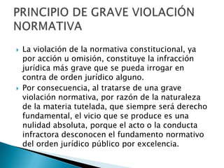  La violación de la normativa constitucional, ya
por acción u omisión, constituye la infracción
jurídica más grave que se pueda irrogar en
contra de orden jurídico alguno.
 Por consecuencia, al tratarse de una grave
violación normativa, por razón de la naturaleza
de la materia tutelada, que siempre será derecho
fundamental, el vicio que se produce es una
nulidad absoluta, porque el acto o la conducta
infractora desconocen el fundamento normativo
del orden jurídico público por excelencia.
 