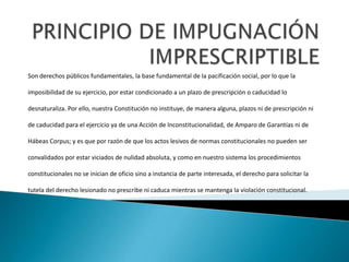 Son derechos públicos fundamentales, la base fundamental de la pacificación social, por lo que la
imposibilidad de su ejercicio, por estar condicionado a un plazo de prescripción o caducidad lo
desnaturaliza. Por ello, nuestra Constitución no instituye, de manera alguna, plazos ni de prescripción ni
de caducidad para el ejercicio ya de una Acción de Inconstitucionalidad, de Amparo de Garantías ni de
Hábeas Corpus; y es que por razón de que los actos lesivos de normas constitucionales no pueden ser
convalidados por estar viciados de nulidad absoluta, y como en nuestro sistema los procedimientos
constitucionales no se inician de oficio sino a instancia de parte interesada, el derecho para solicitar la
tutela del derecho lesionado no prescribe ni caduca mientras se mantenga la violación constitucional.
 