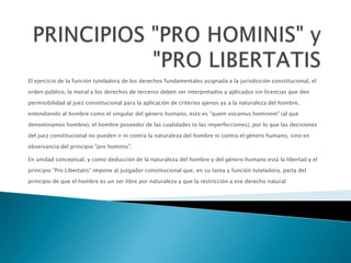 El ejercicio de la función tuteladora de los derechos fundamentales asignada a la jurisdicción constitucional, el
orden público, la moral y los derechos de terceros deben ser interpretados y aplicados sin licencias que den
permisibilidad al juez constitucional para la aplicación de criterios ajenos ya a la naturaleza del hombre,
entendiendo al hombre como el singular del género humano, esto es "quem vocamus hominem" (al que
denominamos hombre), el hombre poseedor de las cualidades (o las imperfecciones), por lo que las decisiones
del juez constitucional no pueden ir ni contra la naturaleza del hombre ni contra el género humano, sino en
observancia del principio "pro hominis".
En unidad conceptual, y como deducción de la naturaleza del hombre y del género humano está la libertad y el
principio "Pro Libertatis" impone al juzgador constitucional que, en su tarea y función tuteladora, parta del
principio de que el hombre es un ser libre por naturaleza y que la restricción a ese derecho natural
 