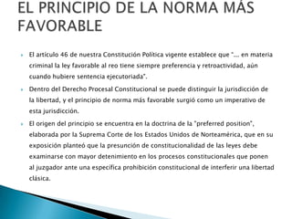  El artículo 46 de nuestra Constitución Política vigente establece que “... en materia
criminal la ley favorable al reo tiene siempre preferencia y retroactividad, aún
cuando hubiere sentencia ejecutoriada".
 Dentro del Derecho Procesal Constitucional se puede distinguir la jurisdicción de
la libertad, y el principio de norma más favorable surgió como un imperativo de
esta jurisdicción.
 El origen del principio se encuentra en la doctrina de la "preferred position",
elaborada por la Suprema Corte de los Estados Unidos de Norteamérica, que en su
exposición planteó que la presunción de constitucionalidad de las leyes debe
examinarse con mayor detenimiento en los procesos constitucionales que ponen
al juzgador ante una específica prohibición constitucional de interferir una libertad
clásica.
 