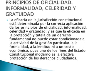  La eficacia de la jurisdicción constitucional
está determinada por la correcta aplicación
de los principios de oficialidad, informalidad,
celeridad y gratuidad; y es que la eficacia en
la protección y tutela de un derecho
fundamental no puede estar condicionada a
la actividad de la gestión particular, a la
formalidad, a la lentitud ni a un costo
económico, pues uno de los fines del Estado
Constitucional moderno es la efectiva
protección de los derechos ciudadanos.
 