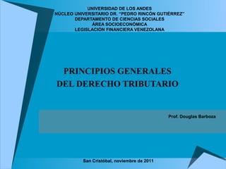 UNIVERSIDAD DE LOS ANDES
NÚCLEO UNIVERSITARIO DR. “PEDRO RINCÓN GUTIÉRREZ”
       DEPARTAMENTO DE CIENCIAS SOCIALES
             ÁREA SOCIOECONÓMICA
       LEGISLACIÓN FINANCIERA VENEZOLANA




 PRINCIPIOS GENERALES
DEL DERECHO TRIBUTARIO


                                             Prof. Douglas Barboza




          San Cristóbal, noviembre de 2011
 