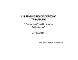 LIII SEMINARIO DE DERECHO
TRIBUTARIO
“Derecho Constitucional
Tributario”
21/05/2014
Dra. Silvia Ysabel Núñez Riva
 