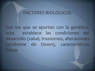 FACTORES BIOLÓGICOS


Son los que se aportan con la genética,
esta    establece las condiciones del
desarrollo (salud, trastornos, alteraciones
(síndrome de Down), características
físicas
 
