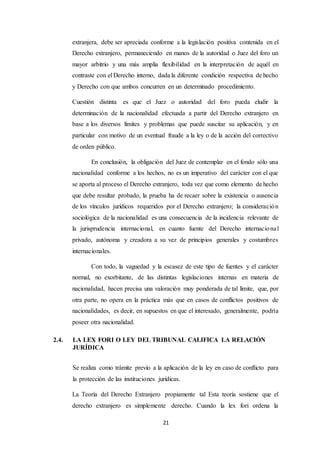 21
extranjera, debe ser apreciada conforme a la legislación positiva contenida en el
Derecho extranjero, permaneciendo en manos de la autoridad o Juez del foro un
mayor arbitrio y una más amplia flexibilidad en la interpretación de aquél en
contraste con el Derecho interno, dada la diferente condición respectiva de hecho
y Derecho con que ambos concurren en un determinado procedimiento.
Cuestión distinta es que el Juez o autoridad del foro pueda eludir la
determinación de la nacionalidad efectuada a partir del Derecho extranjero en
base a los diversos límites y problemas que puede suscitar su aplicación, y en
particular con motivo de un eventual fraude a la ley o de la acción del correctivo
de orden público.
En conclusión, la obligación del Juez de contemplar en el fondo sólo una
nacionalidad conforme a los hechos, no es un imperativo del carácter con el que
se aporta al proceso el Derecho extranjero, toda vez que como elemento de hecho
que debe resultar probado, la prueba ha de recaer sobre la existencia o ausencia
de los vínculos jurídicos requeridos por el Derecho extranjero; la consideración
sociológica de la nacionalidad es una consecuencia de la incidencia relevante de
la jurisprudencia internacional, en cuanto fuente del Derecho internacional
privado, autónoma y creadora a su vez de principios generales y costumbres
internacionales.
Con todo, la vaguedad y la escasez de este tipo de fuentes y el carácter
normal, no exorbitante, de las distintas legislaciones internas en materia de
nacionalidad, hacen precisa una valoración muy ponderada de tal límite, que, por
otra parte, no opera en la práctica más que en casos de conflictos positivos de
nacionalidades, es decir, en supuestos en que el interesado, generalmente, podría
poseer otra nacionalidad.
2.4. LA LEX FORI O LEY DEL TRIBUNAL CALIFICA LA RELACIÓN
JURÍDICA
Se realiza como trámite previo a la aplicación de la ley en caso de conflicto para
la protección de las instituciones jurídicas.
La Teoría del Derecho Extranjero propiamente tal Esta teoría sostiene que el
derecho extranjero es simplemente derecho. Cuando la lex fori ordena la
 