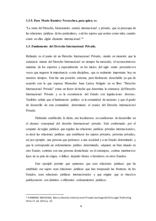 4
1.3.5. Para Mario Ramírez Necoechea, para quien es:
“La rama del Derecho, básicamente estatal, internacional y privado, que se preocupa de
las relaciones jurídicas de los particulares, o de los sujetos que actúen como tales, cuando
existe en ellas algún elemento internacional.”4
1.3. Fundamento del Derecho Internacional Privado.
Refutado es el punto de un Derecho Internacional Privado, siendo en mención que la
existencia misma del Derecho Internacional no siempre ha merecido, el reconocimiento
unánime de los expertos y especialmente en los inicios del siglo veinte preexistieron
voces que negaron la importancia a esta disciplina, que es realmente importante hoy en
nuestros tiempos. Esta fue una posición extrema, pero fácilmente desechable ya que de
acuerdo con lo que expresa Monseñor Juan Larrea Holguín en su libro “Derecho
Internacional Privado” existe un factor de hecho que determina la existencia del Derecho
Internacional Privado y es la coexistencia del Estado con legislaciones diversas.
También señala que el fundamento jurídico es la comunidad de naciones y que el grado
de desarrollo de esta comunidad, determinará el avance del Derecho Internacional
Privado.
Habiendo establecido lo dicho, nos localizamos en condiciones de desarrollar un
el alcance conceptual del derecho Internacional privado. Está conformado por el
conjunto de reglas jurídicas que regulan las relaciones jurídicas privadas internacionales,
es decir las relaciones jurídicas que establecen los sujetos privados, personas privadas,
así por ejemplo: una persona que pertenece a una sociedad y a un Estado determinado y
que le corresponde un ordenamiento jurídico determinado, adquiere un bien situado en
otro Estado, contrata con una persona domiciliada en el extranjera, contrae matrimonio
lejos de su país de origen, o fallece dejando bienes o herederos en otros Estados.
Este ejemplo permite que opinemos que esas relaciones jurídicas que ha
entablado ese sujeto sean relaciones jurídicas que han traspasado las fronteras de los
Estados, sean relaciones jurídicas internacionales y que origine que se vinculen
jurídicamente con distintos o diferentes ordenamientos jurídicos.
4 3 RAMÍREZ NECOCHEA, Mario,Derecho Internacional Privado,Santiago deChile,Legal Publishing
Chile,1ª. ed. 2013,p. 10.
 