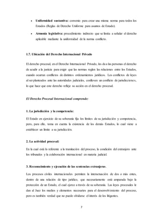 7
 Uniformidad sustantiva: convenio para crear una misma norma para todos los
Estados (Reglas de Derecho Uniforme para asuntos de Estado).
 Armonía legislativa: procedimiento indirecto que se limita a señalar el derecho
aplicable mediante la uniformidad de la norma conflicto.
1.7. Ubicación del Derecho Internacional Privado
El derecho procesal, en el Derecho Internacional Privado, les da a las personas el derecho
de acudir a la justicia para exigir que las normas reglen las relaciones entre los Estados,
cuando ocurran conflictos de distintos ordenamientos jurídicos. Los conflictos de leyes
al ser planteados ante las autoridades judiciales, conllevan un conflicto de jurisdicciones,
lo que hace que este derecho refleje su acción en el derecho procesal.
El Derecho Procesal Internacional comprende:
1. La jurisdicción y la competencia:
El Estado en ejercicio de su soberanía fija los límites de su jurisdicción y competencia,
pero, para ello, toma en cuenta la existencia de los demás Estados, lo cual viene a
establecer un límite a su jurisdicción.
2. La actividad procesal:
En la cual está lo referente a la tramitación del proceso, la condición del extranjero ante
los tribunales y la colaboración internacional en materia judicial.
3. Reconocimiento y ejecución de las sentencias extranjeras.
Los procesos civiles internacionales permiten la interactuación de dos o más entes,
dentro de una relación de tipo jurídico, que necesariamente está amparada bajo la
protección de un Estado, el cual ejerce a través de su soberanía. Las leyes procesales le
dan al Juez los medios y elementos necesarios para el desenvolvimiento del proceso,
pero es también verdad que no puede olvidarse el interés de los litigantes.
 