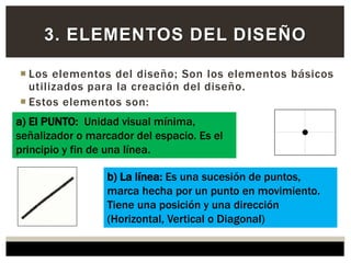  Los elementos del diseño; Son los elementos básicos
utilizados para la creación del diseño.
 Estos elementos son:
3. ELEMENTOS DEL DISEÑO
a) El PUNTO: Unidad visual mínima,
señalizador o marcador del espacio. Es el
principio y fin de una línea.
b) La línea: Es una sucesión de puntos,
marca hecha por un punto en movimiento.
Tiene una posición y una dirección
(Horizontal, Vertical o Diagonal)
 