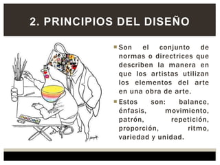  Son el conjunto de
normas o directrices que
describen la manera en
que los artistas utilizan
los elementos del arte
en una obra de arte.
 Estos son: balance,
énfasis, movimiento,
patrón, repetición,
proporción, ritmo,
variedad y unidad.
2. PRINCIPIOS DEL DISEÑO
 