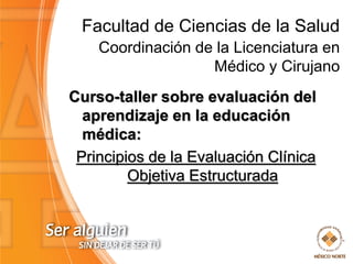 Facultad de Ciencias de la Salud
Coordinación de la Licenciatura en
Médico y Cirujano
Curso-taller sobre evaluación del
aprendizaje en la educación
médica:
Principios de la Evaluación Clínica
Objetiva Estructurada

 