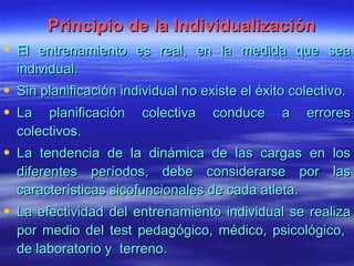 Principio de la Individualización El entrenamiento es real, en la medida que sea individual. Sin planificación individual no existe el éxito colectivo. La planificación colectiva conduce a errores colectivos. La tendencia de la dinámica de las cargas en los diferentes períodos, debe considerarse por las características sicofuncionales de cada atleta. La efectividad del entrenamiento individual se realiza por medio del test pedagógico, médico, psicológico,  de laboratorio y  terreno. 