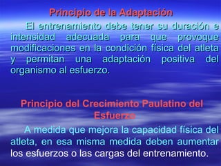   Principio de la Adaptación El entrenamiento debe tener su duración e intensidad adecuada para que provoque modificaciones en la condición física del atleta y permitan una adaptación positiva del organismo al esfuerzo. Principio del Crecimiento Paulatino del Esfuerzo A medida que mejora la capacidad física del atleta, en esa misma medida deben aumentar  los esfuerzos o las cargas del entrenamiento. 