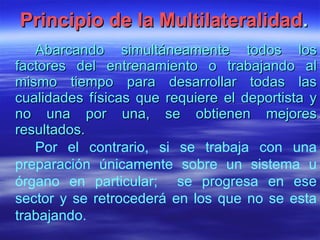 Principio de la Multilateralidad . Abarcando simultáneamente todos los factores del entrenamiento o trabajando al mismo tiempo para desarrollar todas las cualidades físicas que requiere el deportista y no una por una, se obtienen mejores resultados. Por el contrario, si se trabaja con una preparación únicamente sobre un sistema u órgano en particular;  se progresa en ese sector y se retrocederá en los que no se esta trabajando. 