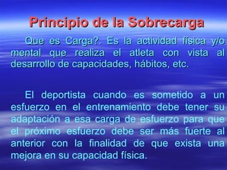 Principio de la Sobrecarga Que es  Carga?. Es la actividad física y/o mental que realiza el atleta con vista al desarrollo de capacidades, hábitos, etc. El deportista cuando es sometido a un esfuerzo en el entrenamiento debe tener su adaptación a esa carga de esfuerzo para que el próximo esfuerzo debe ser más fuerte al anterior con la finalidad de que exista una mejora en su capacidad física. 