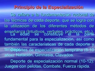 Principio de la Especialización Se refiere a la fundamentaci ó n racional de las técnicas de cada deporte, que se logra con la utilización de los diferentes métodos de enseñanza (Intuitivos, verbales, prácticos, etc.). La edad se constituye el la parte fundamental para la especialización, así como también las características de cada deporte y tenemos: Deportes de especialización temprana (8-10  años):  Natación, Gimnasia, Clavados. Deporte de especialización normal (10-12): Juegos con pelotas, Combate, Fuerza rápida. 