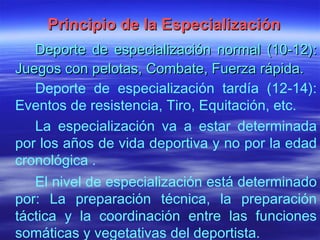 Principio de la Especialización Deporte de especialización normal (10-12): Juegos con pelotas, Combate, Fuerza rápida. Deporte de especialización tardía (12-14): Eventos de resistencia, Tiro, Equitación, etc.  La especialización va a estar determinada por los años de vida deportiva y no por la edad cronológica . El nivel de especialización está determinado por: La preparación técnica, la preparación táctica y la coordinación entre las funciones somáticas y vegetativas del deportista. 