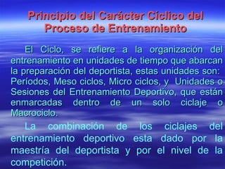 Principio del Carácter Cíclico del Proceso de Entrenamiento El Ciclo, s e refiere a la organización del entrenamiento en unidades de tiempo que abarcan la preparación del deportista, estas unidades son:  Períodos, Meso ciclos, Micro ciclos, y  Unidades o Sesiones del Entrenamiento Deportivo, que están enmarcadas dentro de un solo ciclaje o Macrociclo. La combinación de los ciclajes del entrenamiento deportivo esta dado por la maestría del deportista y por el nivel de la competición. 