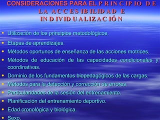 CONSIDERACIONES PARA EL  PRINCIPIO DE LA ACCESIBILIDAD E INDIVIDUALIZACIÓN Utilización de los principios metodológicos. Etapas de aprendizajes. Métodos oportunos de enseñanza de las acciones motrices. Métodos de educación de las capacidades condicionales y coordinativas. Dominio de los fundamentos biopedagógicos de las cargas. Métodos para la detección y corrección de errores. Particularidades de la sesión del entrenamiento. Planificación del entrenamiento deportivo. Edad cronológica y biológica. Sexo. 