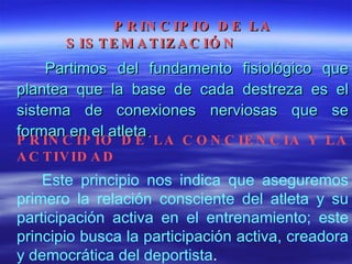 PRINCIPIO DE LA SISTEMATIZACIÓN   Partimos del fundamento fisiológico que plantea que la base de cada destreza es el sistema de conexiones nerviosas que se forman en el atleta .  PRINCIPIO DE LA CONCIENCIA Y LA ACTIVIDAD Este principio nos indica que aseguremos primero la relación consciente del atleta y su participación activa en el entrenamiento; este principio busca la participación activa, creadora y democrática del deportista . 