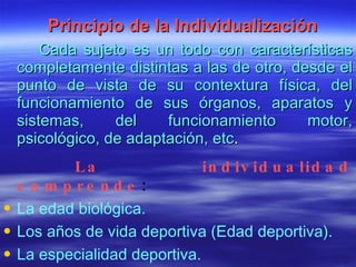 Principio de la Individualización Cada sujeto es un todo con características completamente distintas a las de otro, desde el punto de vista de su contextura física, del funcionamiento de sus órganos, aparatos y sistemas, del funcionamiento motor, psicológico, de adaptación, etc . La individualidad comprende : La edad biológica. Los años de vida deportiva (Edad deportiva). La especialidad deportiva. El estado cardiovascular y respiratorio . 