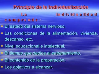 Principio de la Individualización La individualidad comprende : El estado del sistema nervioso. Las condiciones de la alimentación, vivienda, descanso, etc. Nivel educacional e intelectual. El tiempo que dedica al entrenamiento. El contenido de la preparación. Los objetivos a alcanzar . 