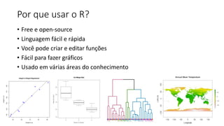 Por que usar o R?
• Free e open-source
• Linguagem fácil e rápida
• Você pode criar e editar funções
• Fácil para fazer gráficos
• Usado em várias áreas do conhecimento
 