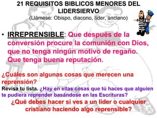 21 REQUISITOS BIBLICOS MENORES DEL
LIDERSIERVO
(Llámese: Obispo, diacono, líder, anciano)

• IRREPRENSIBLE: Que después de la
conversión procure la comunión con Dios,
que no tenga ningún motivo de regaño.
Que tenga buena reputación.
¿Cuáles son algunas cosas que merecen una
reprensión?
Revisa tu lista. ¿Hay en ellas cosas que tú haces que alguien
te pudiera reprender basándose en las Escrituras?

¿Qué debes hacer si ves a un líder o cualquier
cristiano haciendo algo reprensible?

 