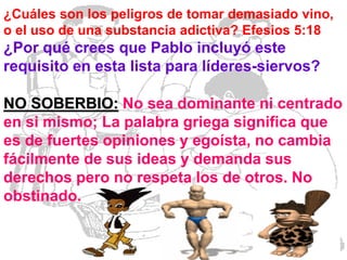 ¿Cuáles son los peligros de tomar demasiado vino,
o el uso de una substancia adictiva? Efesios 5:18

¿Por qué crees que Pablo incluyó este
requisito en esta lista para líderes-siervos?

NO SOBERBIO: No sea dominante ni centrado
en si mismo; La palabra griega significa que
es de fuertes opiniones y egoísta, no cambia
fácilmente de sus ideas y demanda sus
derechos pero no respeta los de otros. No
obstinado.

 