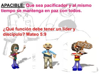 APACIBLE: Que sea pacificador y al mismo
tiempo se mantenga en paz con todos.

¿Qué función debe tener un líder y
discípulo? Mateo 5:9

 