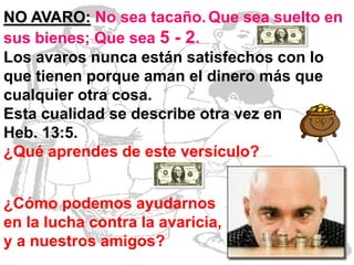 NO AVARO: No sea tacaño. Que sea suelto en
sus bienes; Que sea 5 - 2.
Los avaros nunca están satisfechos con lo
que tienen porque aman el dinero más que
cualquier otra cosa.
Esta cualidad se describe otra vez en
Heb. 13:5.
¿Qué aprendes de este versículo?
¿Cómo podemos ayudarnos
en la lucha contra la avaricia,
y a nuestros amigos?

 