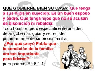 QUE GOBIERNE BIEN SU CASA: Que tenga
a sus hijos en sujeción. Es un buen esposo
y padre. Que tenga hijos que no se acusan
de disolución ni rebeldía.
Todo hombre, pero especialmente un líder,
debe gobernar, guiar y ser el líder
primeramente de su propia familia.
¿Por qué creyó Pablo que
la condición de la familia
era tan importante
para líderes?
para padres: Ef. 6:1-4;

 